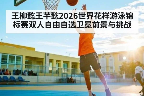 王柳懿王芊懿2026世界花样游泳锦标赛双人自由自选卫冕前景与挑战