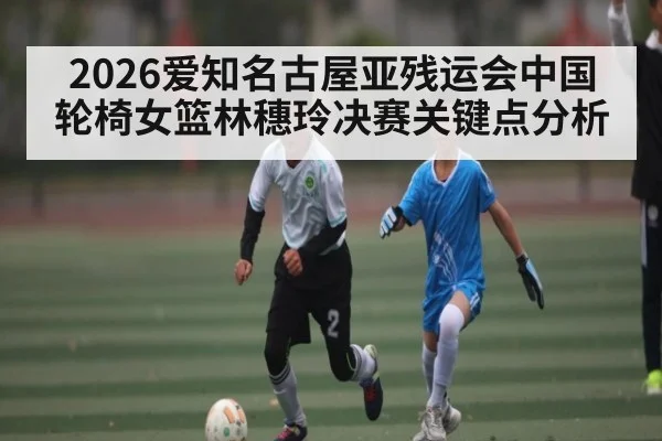 2026爱知名古屋亚残运会中国轮椅女篮林穗玲决赛关键点分析